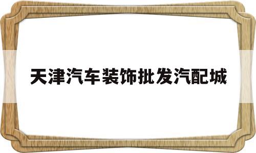天津汽车装饰批发汽配城(五方天雅汽配城汽车装饰店)
