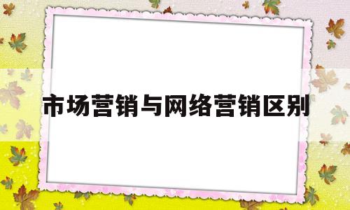 市场营销与网络营销区别(市场营销和网络营销的区别与联系)
