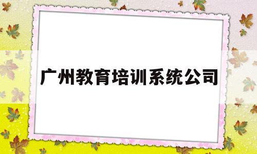广州教育培训系统公司(广州十大教育培训机构排名)