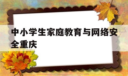 中小学生家庭教育与网络安全重庆(中小学生家庭教育与网络安全教育专题)