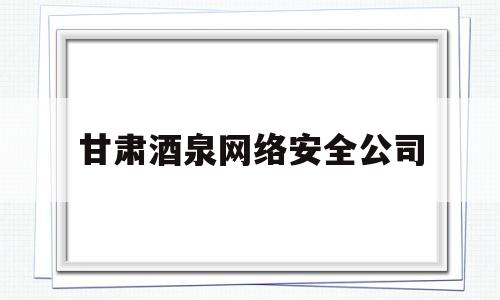 甘肃酒泉网络安全公司(甘肃酒泉网络安全公司招聘)
