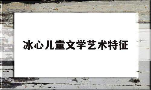 冰心儿童文学艺术特征(冰心儿童文学艺术特征有哪些)