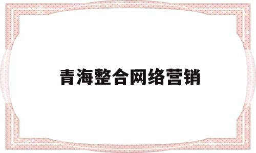 青海整合网络营销(青海整合网络营销招聘)