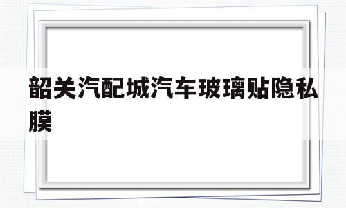 关于韶关汽配城汽车玻璃贴隐私膜的信息