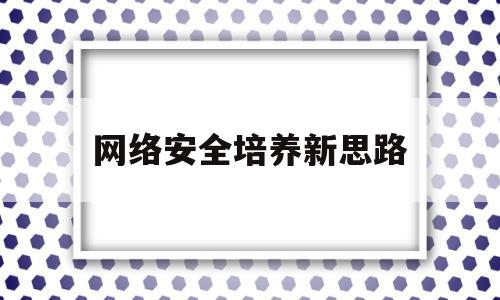 网络安全培养新思路(网络安全人才培养措施)