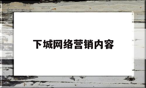下城网络营销内容(下城网络营销内容是什么)