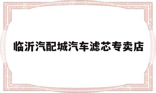 临沂汽配城汽车滤芯专卖店(临沂汽配城汽车滤芯专卖店地址)