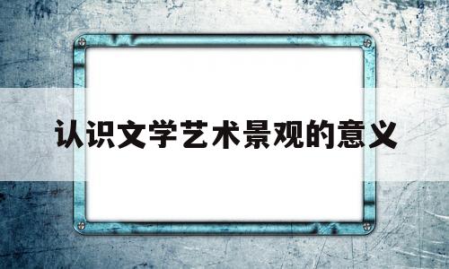 认识文学艺术景观的意义(认识文学艺术景观的意义和价值)