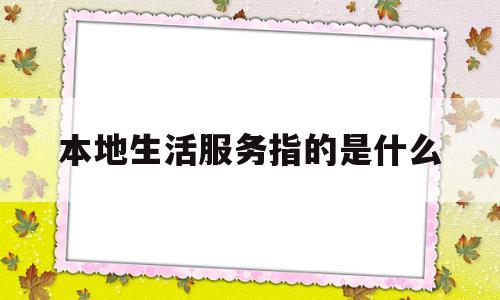 本地生活服务指的是什么(本地生活服务类平台app)