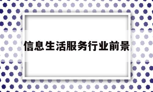 信息生活服务行业前景(信息生活服务行业前景怎么样)