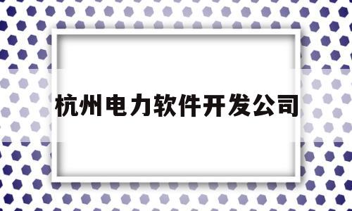 杭州电力软件开发公司(杭州电力软件开发公司电话)