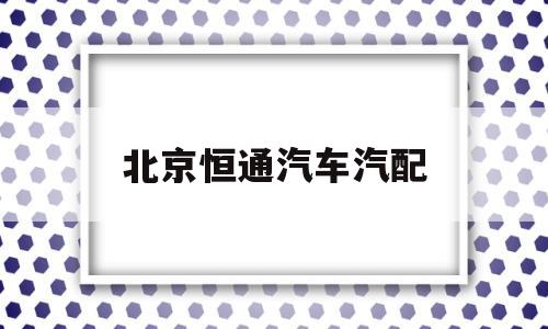 北京恒通汽车汽配(恒通汽车修配厂怎么样)