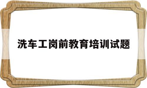 关于洗车工岗前教育培训试题的信息