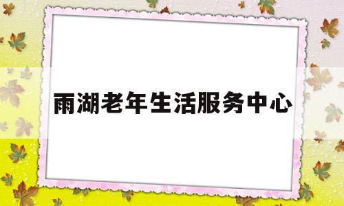 雨湖老年生活服务中心(雨湖老年生活服务中心电话)