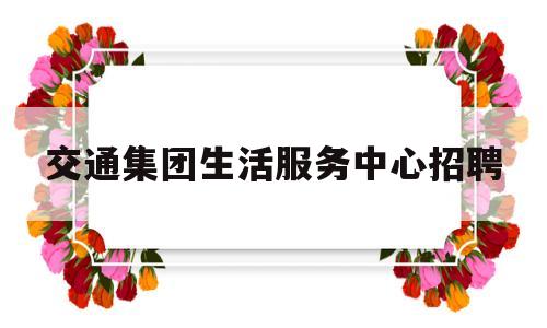 交通集团生活服务中心招聘(碧桂园生活服务集团股份有限公司招聘)