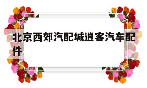 北京西郊汽配城逍客汽车配件(北京西郊汽配城逍客汽车配件店)