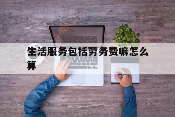 生活服务包括劳务费嘛怎么算(生活服务包括劳务费嘛怎么算的)