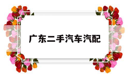 广东二手汽车汽配(广东二手汽车配件回收市场)