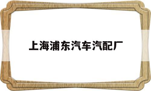 上海浦东汽车汽配厂(上海浦东汽车汽配厂有哪些)