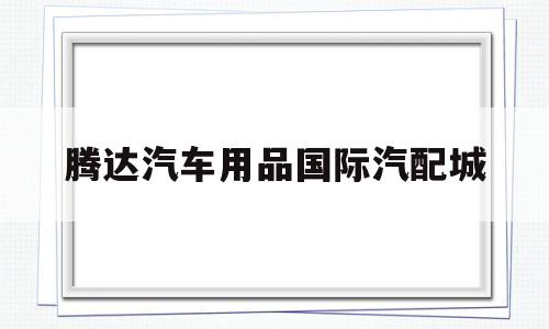 腾达汽车用品国际汽配城(腾达汽车用品国际汽配城怎么样)