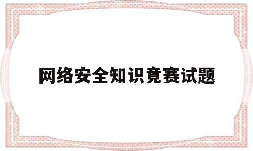 网络安全知识竟赛试题(网络安全知识竞赛题库及答案选择题)