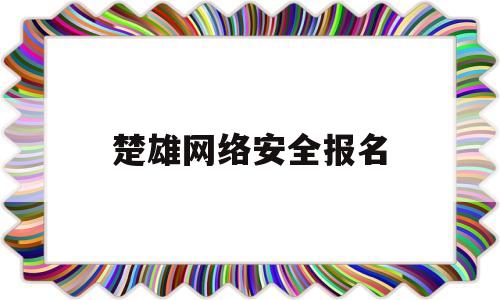 楚雄网络安全报名(楚雄网络安全报名入口)