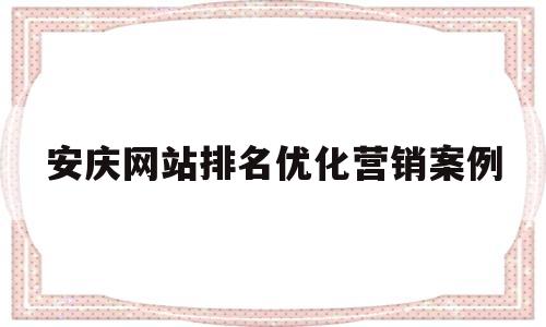 关于安庆网站排名优化营销案例的信息