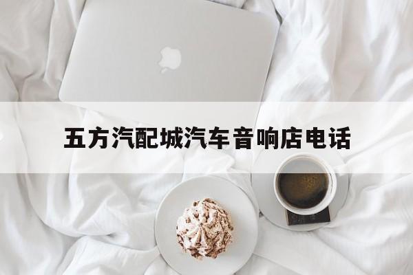 五方汽配城汽车音响店电话(五方汽配城汽车音响店电话号码)