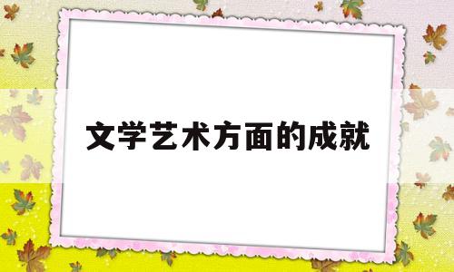 文学艺术方面的成就(文学艺术方面创造了突出成就的中国古代帝王有)