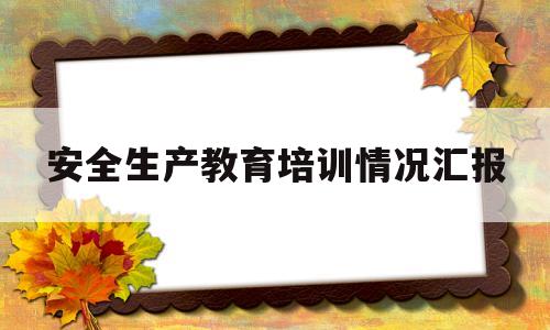 安全生产教育培训情况汇报(安全生产教育培训开展情况报告)