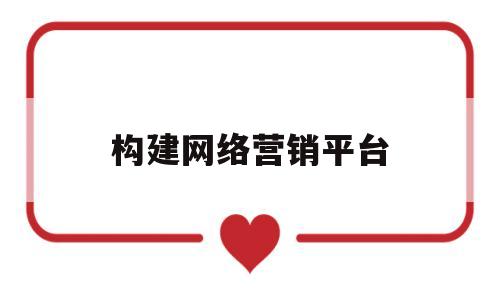 构建网络营销平台(构建网络营销平台的一般方法有哪些)