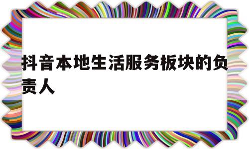 抖音本地生活服务板块的负责人的简单介绍