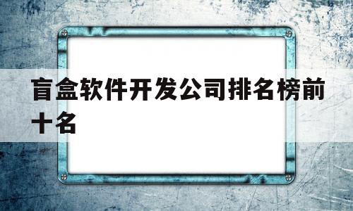 盲盒软件开发公司排名榜前十名(盲盒软件开发公司排名榜前十名有哪些)