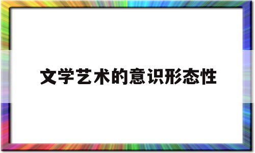 文学艺术的意识形态性(文学意识形态性的意义和价值)