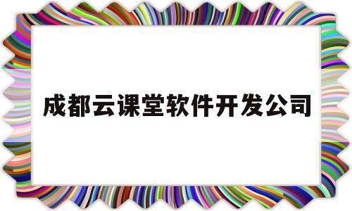 成都云课堂软件开发公司(成都云教育平台app下载)