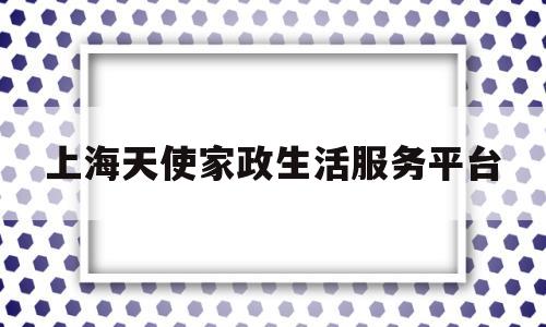 上海天使家政生活服务平台(上海天使家政生活服务平台官网)