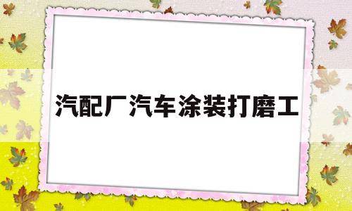 汽配厂汽车涂装打磨工(汽配厂汽车涂装打磨工累吗)