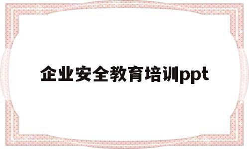 企业安全教育培训ppt(企业安全教育培训ppt课件)