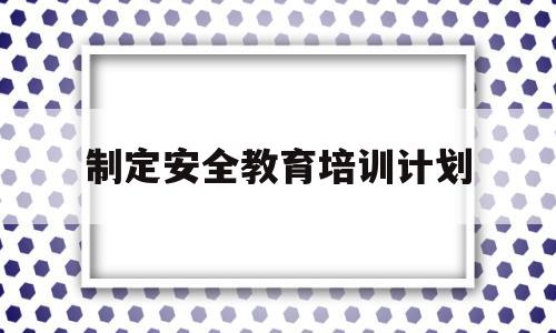 制定安全教育培训计划(制定安全教育培训计划的目的)