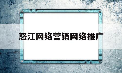怒江网络营销网络推广(怒江网络营销网络推广有限公司)