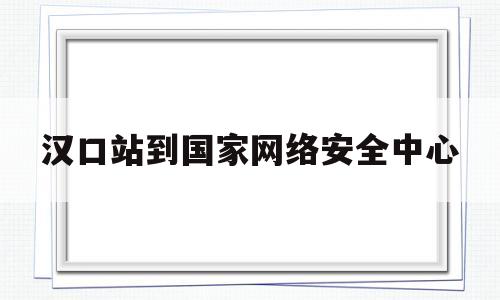 汉口站到国家网络安全中心(汉口站到国家网络安全中心有多远)