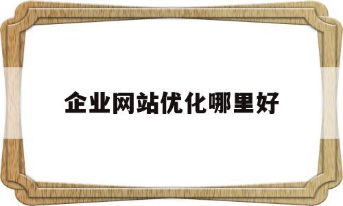 企业网站优化哪里好(企业网站优化方案案例)