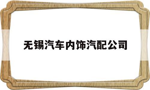 无锡汽车内饰汽配公司(无锡汽车内饰汽配公司有哪些)