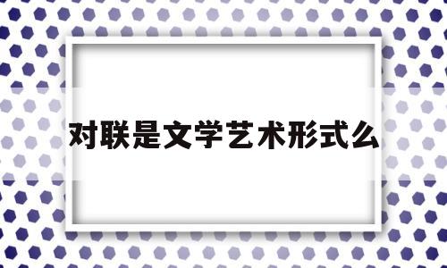 对联是文学艺术形式么(对联是什么文学)