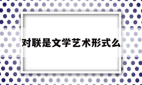 对联是文学艺术形式么(对联是什么文学)