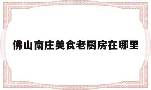 佛山南庄美食老厨房在哪里(佛山南庄美食老厨房在哪里吃)