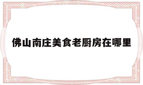 佛山南庄美食老厨房在哪里(佛山南庄美食老厨房在哪里吃)