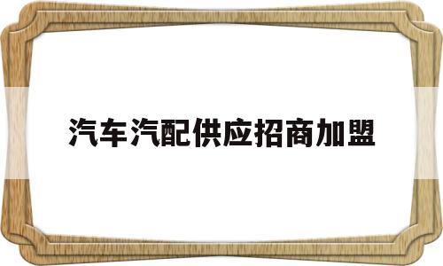 汽车汽配供应招商加盟(汽车汽配供应招商加盟方案)