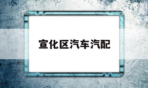 宣化区汽车汽配(汽车汽配厂是做什么的)