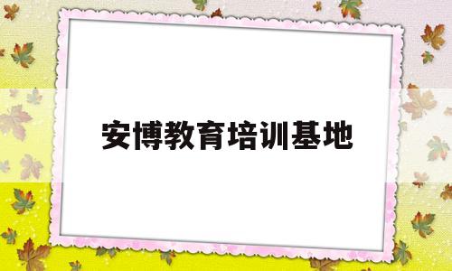 安博教育培训基地(安博教育培训基地地址)